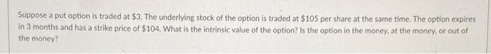 Suppose a put option is traded at $3. The underlying stock of the option is traded at $105 per share at the same time. The option expires
in 3 months and has a strike price of $104. What is the intrinsic value of the option? Is the option in the money, at the money, or out of
the money?
