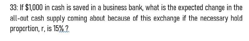 33: If $1,000 in cash is saved in a business bank, what is the expected change in the
all-out cash supply coming about because of this exchange if the necessary hold
proportion, r, is 15%?
