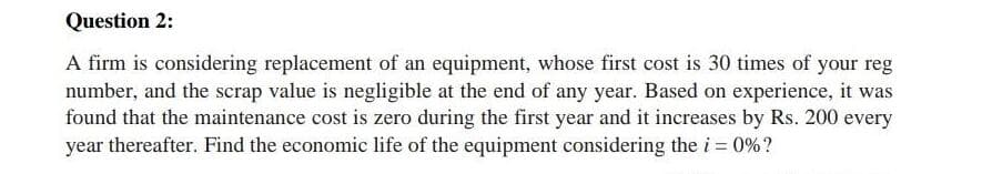 Question 2:
A firm is considering replacement of an equipment, whose first cost is 30 times of your reg
number, and the scrap value is negligible at the end of any year. Based on experience, it was
found that the maintenance cost is zero during the first year and it increases by Rs. 200 every
year thereafter. Find the economic life of the equipment considering the i = 0%?
