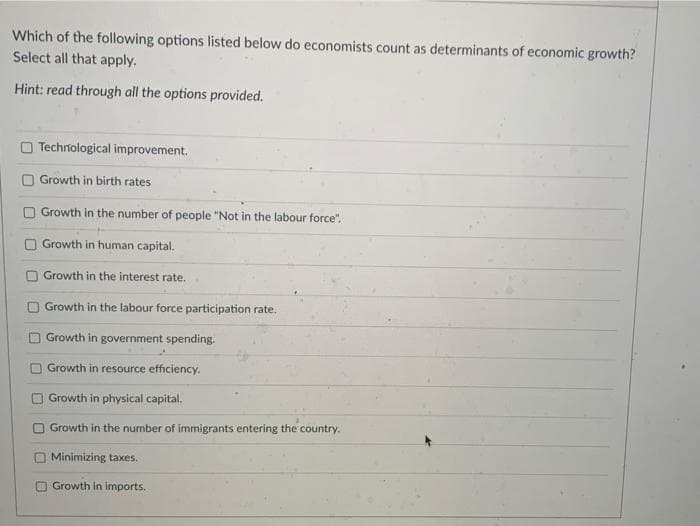 Which of the following options listed below do economists count as determinants of economic growth?
Select all that apply.
Hint: read through all the options provided.
O Techriological improvement.
Growth in birth rates
O Growth in the number of people "Not in the labour force".
Growth in human capital.
Growth in the interest rate.
Growth in the labour force participation rate.
O Growth in government spending.
Growth in resource efficiency.
Growth in physical capital.
O Growth in the number of immigrants entering the country.
Minimizing taxes.
O Growth in imports.
