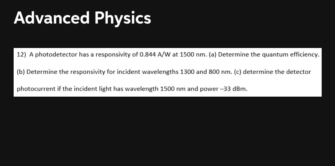 Advanced Physics
12) A photodetector has a responsivity of 0.844 A/W at 1500 nm. (a) Determine the quantum efficiency.
(b) Determine the responsivity for incident wavelengths 1300 and 800 nm. (c) determine the detector
photocurrent if the incident light has wavelength 1500 nm and power -33 dBm.
