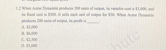 1.2 When Acme Dynamite produces 200 units of output, its variable cost is $3,000, and
its fixed cost is $500. It sells each unit of output for $30. When Acme Dynamite
produces 200 units of output, its profit is
A. $2,000
B. $6,000
C. S2,500
D. $3,000
bute
