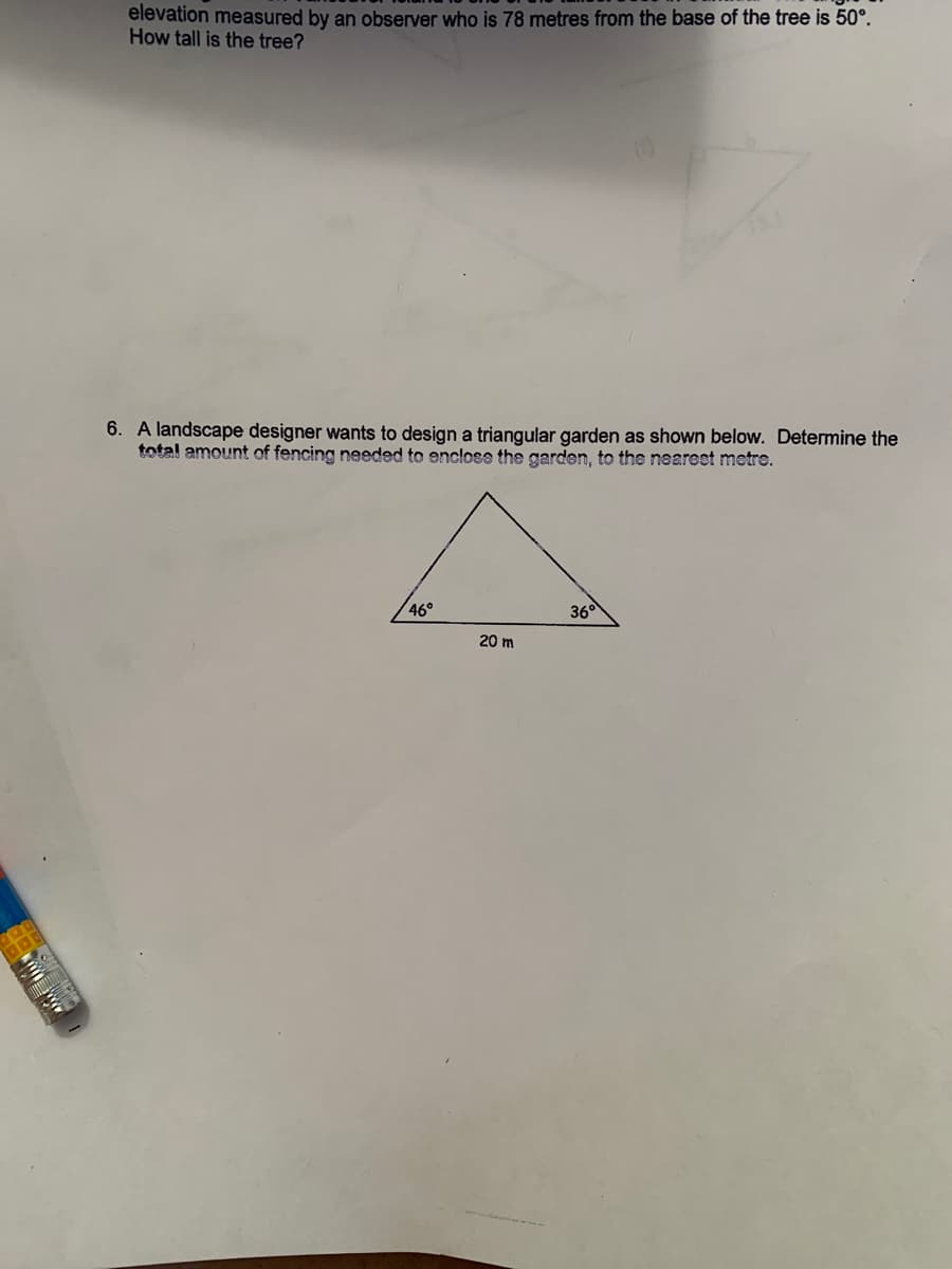 elevation measured by an observer who is 78 metres from the base of the tree is 50°.
How tall is the tree?
6. A landscape designer wants to design a triangular garden as shown below. Determine the
total amount of fencing needed to enclose the garden, to the nearest metre.
46°
36
20 m
