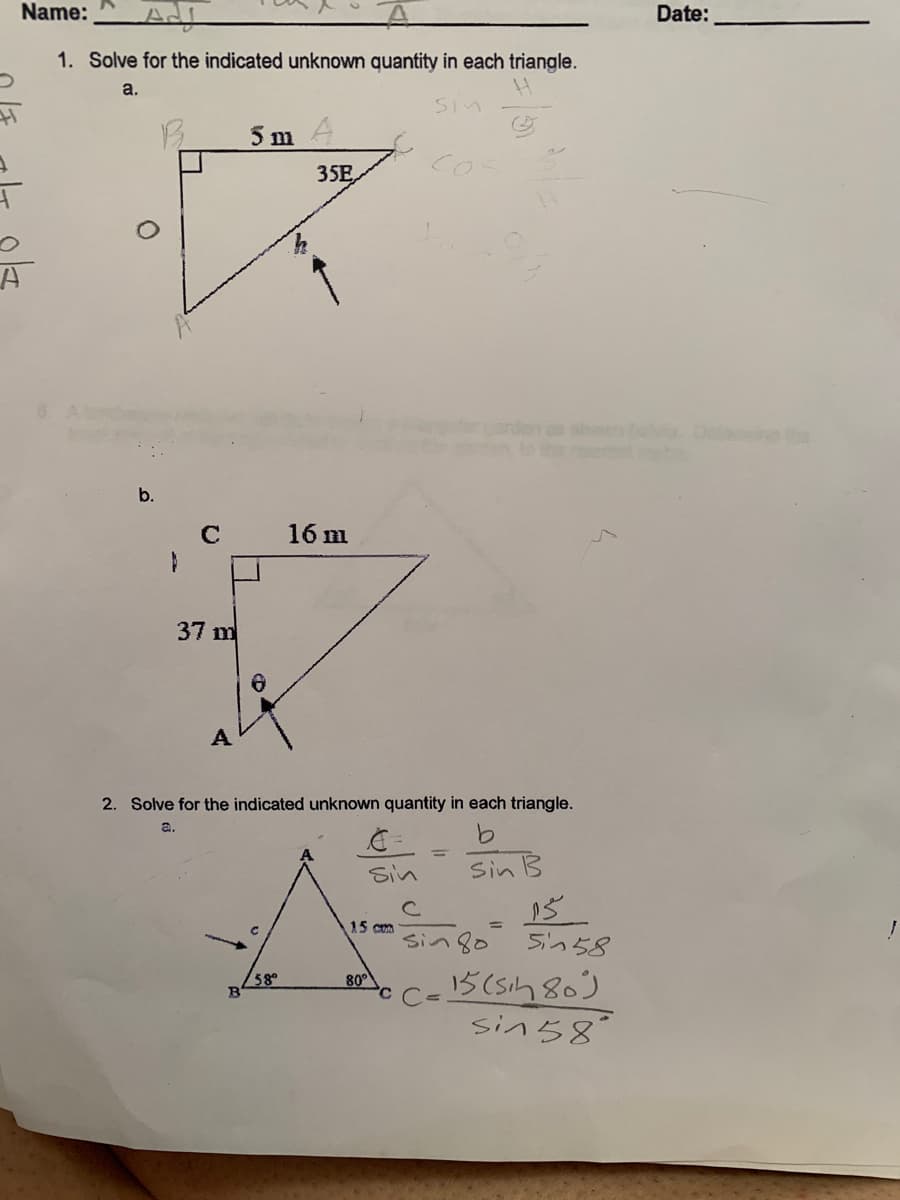 Name:
Date:
1. Solve for the indicated unknown quantity in each triangle.
a.
Sin
5 mA
Cos
35E,
sho D o
b.
16 m
37 m
A
2. Solve for the indicated unknown quantity in each triangle.
a.
9.
Sin
Sin B
15 com
%3D
sin 8o 5in58
15 (sih 80)
sin58°
58°
80
