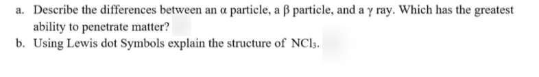 a. Describe the differences between an a particle, a ß particle, and a y ray. Which has the greatest
ability to penetrate matter?
b. Using Lewis dot Symbols explain the structure of NCI3.
