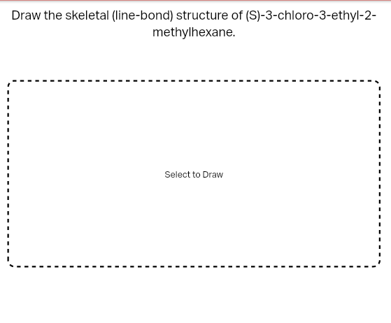 Draw the skeletal (line-bond) structure of (S)-3-chloro-3-ethyl-2-
methylhexane.
Select to Draw
