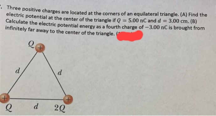 • Three positive charges are located at the corners of an equilateral triangle. (A) Find the
electric potential at the center of the triangle if Q = 5.00 nC and d
Calculate the electric potential energy as a fourth charge of -3.00 nC is brought from
infinitely far away to the center of the triangle. (
3.00 cm. (B)
d
d
d
20
