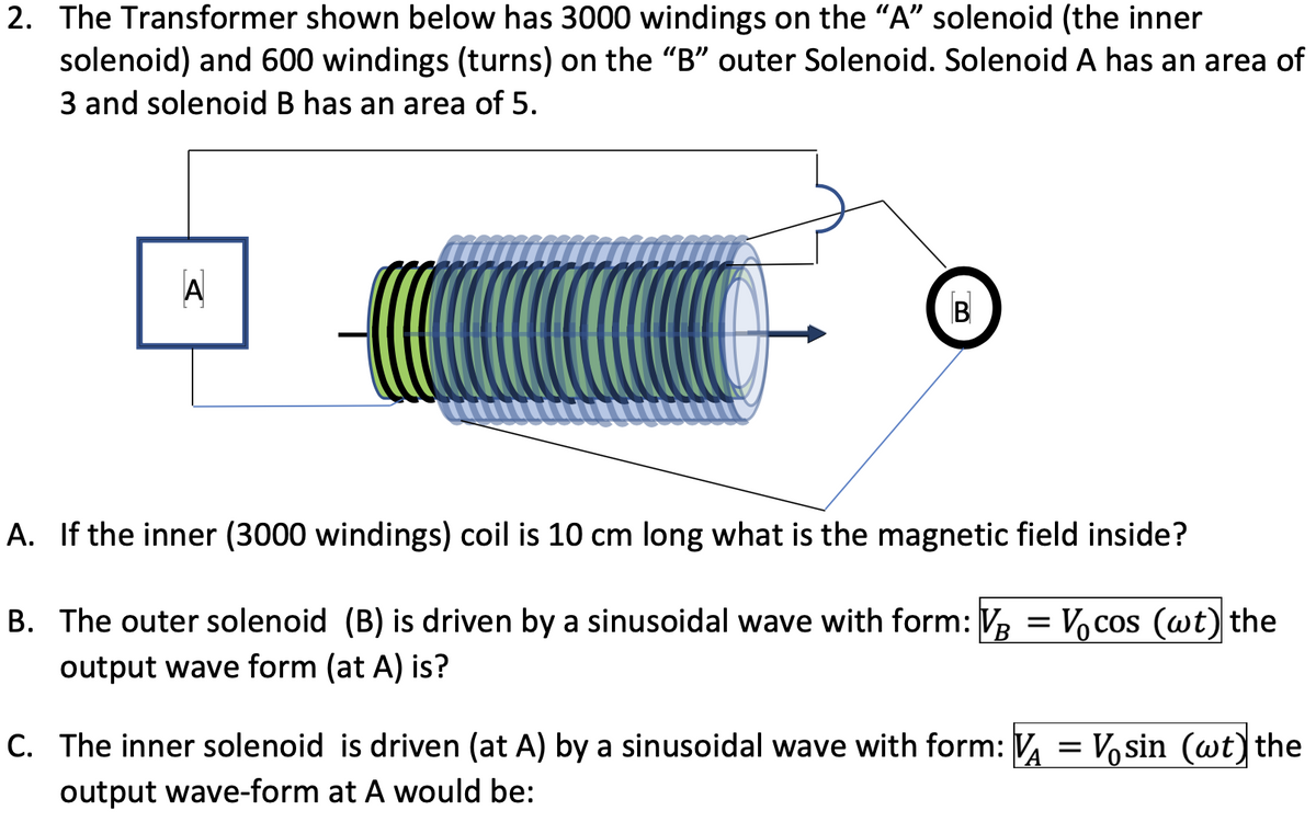 2. The Transformer shown below has 3000 windings on the "A" solenoid (the inner
solenoid) and 600 windings (turns) on the "B" outer Solenoid. Solenoid A has an area of
3 and solenoid B has an area of 5.
A
B
A. If the inner (3000 windings) coil is 10 cm long what is the magnetic field inside?
B. The outer solenoid (B) is driven by a sinusoidal wave with form: V3 = Vocos (wt) the
output wave form (at A) is?
C. The inner solenoid is driven (at A) by a sinusoidal wave with form: V = Vosin (wt)the
output wave-form at A would be:
