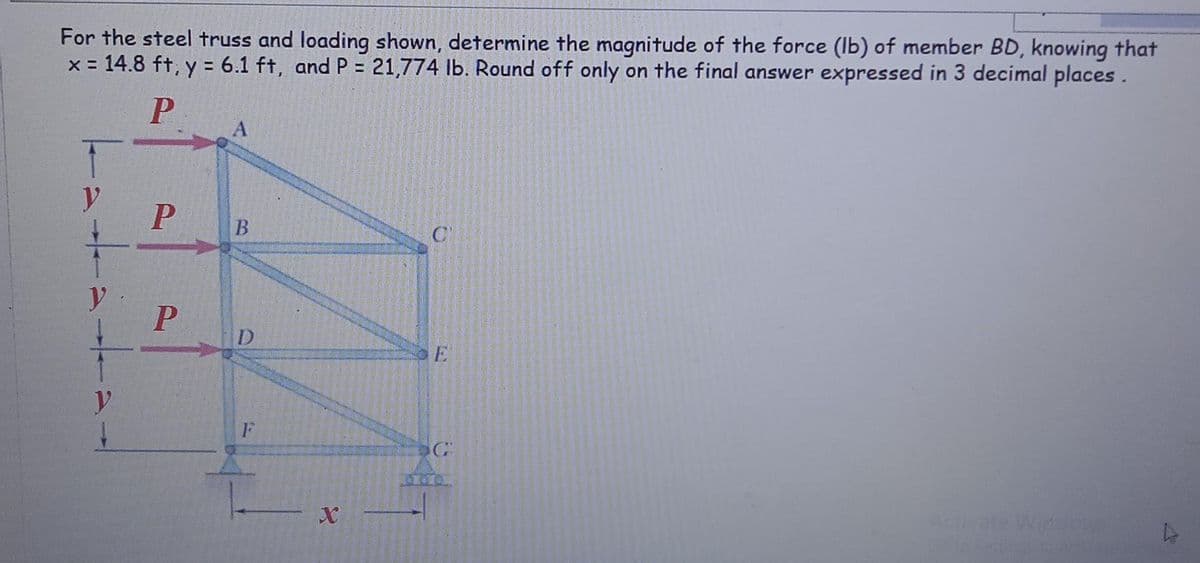 For the steel truss and loading shown, determine the magnitude of the force (Ib) of member BD, knowing that
x = 14.8 ft, y = 6.1 ft, and P = 21,774 Ib. Round off only on the final answer expressed in 3 decimal places.
A
B.
C
y
D
E
Acti
