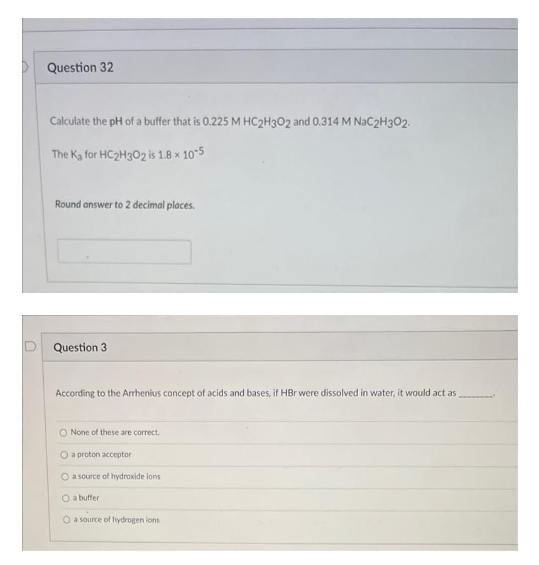 P Question 32
Calculate the pH of a buffer that is 0.225 M HC2H302 and 0.314 M NaC2H3O2.
The Ka for HC2H302 is 1.8 x 10-5
Round answer to 2 decimal places.
Question 3
According to the Arrhenius concept of acids and bases, if HBr were dissolved in water, it would act as
O None of these are correct.
O a proton acceptor
O a source of hydroxide ions
O a buffer
O a source of hydrogen ions
