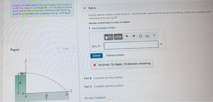 (Figure A cannonbail is fired horizontaly hom the top of
a cif The conmons at hoight H=800 m atove ground
Sevel and the ball is fired with initial horzontal speed no
Assume accoleration due to gravity to be gn0 m/
Part A
Assume that the cannon is fed at teme t-0 and that the cantonball uts be ground at time t Whats the y position ol the
canorball it the hme te/2
Answer numerically in units of meters.
>View Avalable Hintis)
Figure
Tof1>
Submit
Previous Answers
X Incorrect; Ty Again; 19 attempts remaining
Part B Complete previous partis)
Part C Complete previous part(s)
Provide Feedbadk
