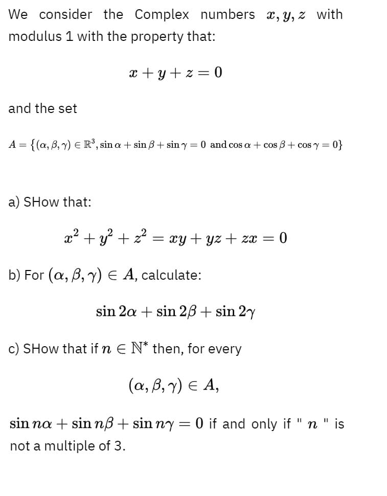 We consider the Complex numbers x,y, z with
modulus 1 with the property that:
x + y + z = 0
and the set
A = {(a, B, 7) E R°, sin a + sin B + sin y = 0 and cos a + cos B+ cos y =
0}
a) SHow that:
x2 + y + z = xy+ yz + za = 0
b) For (a, B, y) E A, calculate:
sin 2a + sin 2B+ sin 2y
c) SHow that if n E N* then, for every
(a, B, 7) E A,
sin na + sin nß+ sin ny
O if and only if
n " is
not a multiple of 3.
