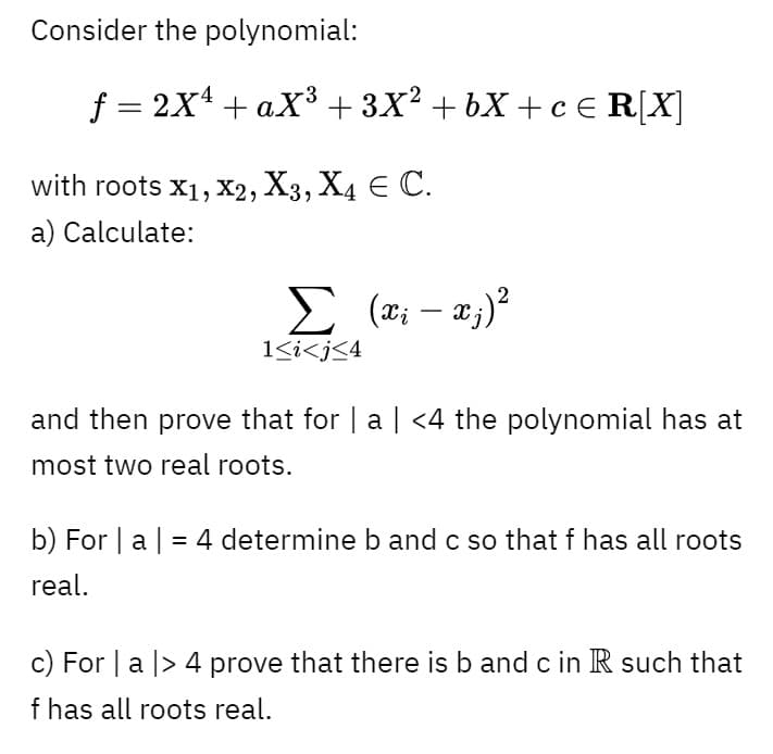 Consider the polynomial:
f = 2x4 + aX3+ 3X? + bX + c € R[X]
with roots x1, X2, X3, X4 E C.
a) Calculate:
|
1<i<j<4
and then prove that for | a | <4 the polynomial has at
most two real roots.
b) For | a| = 4 determine b and c so that f has all roots
real.
c) For | a |> 4 prove that there is b and c in R such that
f has all roots real.
