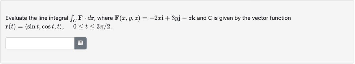 =
: −2xi + 3yj – zk and C is given by the vector function
-
Evaluate the line integral SF. dr, where F(x, y, z) =
r(t) = (sint, cost, t), 0 ≤t≤ 3π/2.