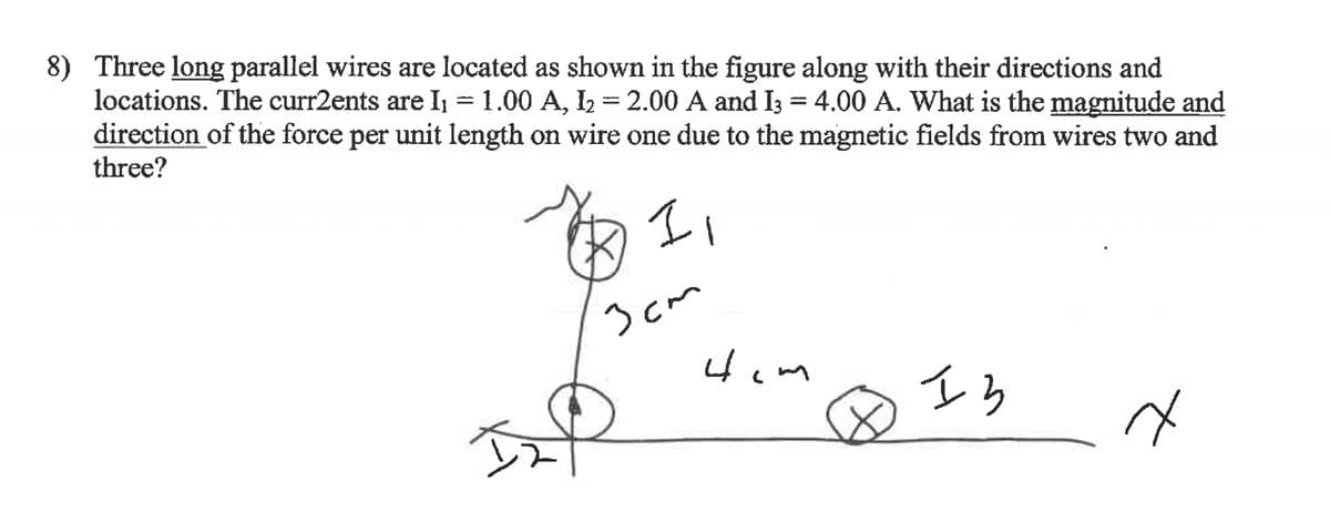 8) Three long parallel wires are located as shown in the figure along with their directions and
locations. The curr2ents are I₁ = 1.00 A, I₂ = 2.00 A and I3 = 4.00 A. What is the magnitude and
direction of the force per unit length on wire one due to the magnetic fields from wires two and
three?
11
IN
3cm
Hom
Is
त