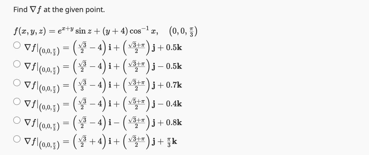 Find Vf at the given point.
-1
f(x, y, z) = ex+y sin z + (y + 4) cos X, (0,0,5)
○ ▼ƒ|(0,0,5) = (√³ − 4)i + (√³+*)j +0.5k
2
2
° Vf|(0,0,j)=(2−4)i+(Y3+r)j–0.5k
(√³ − 4) i + (√³+)j + 0.7k
√3+π
3
2
▼ƒ(0,0,1)
-
○ ▼ƒ|(0,0,5) = ( √³ − 4) i + ( √5+*) j – 0.4k
2
2
=
○ ▼ƒ|(0,0,5) = ( √³ − 4) i – (√³+) j + 0.8k
2
2
○ ▼ƒ|(0,0,g) = (√³ + 4)i + (√³+7)j + zk
2
2