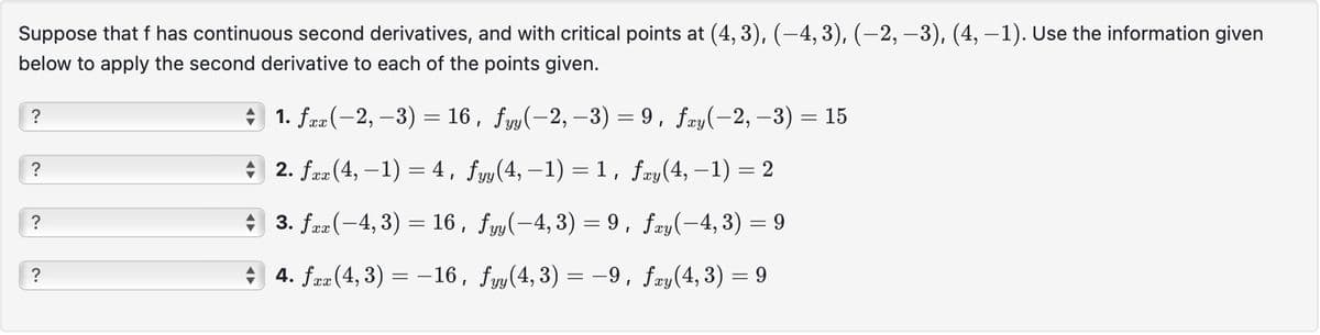 Suppose that f has continuous second derivatives, and with critical points at (4, 3), (−4, 3), (−2, −3), (4, −1). Use the information given
below to apply the second derivative to each of the points given.
?
?
?
?
♦ 1. fxx(−2, −3) = 16, fyy(−2, -3) = 9, fxy(−2, −3) = 15
2. fxx (4, -1) = 4, fyy(4, −1) = 1, fxy(4, −1) = 2
3. fxx(-4, 3) = 16,
fyy(-4, 3) = 9, fay(-4, 3) = 9
4. fxx (4, 3) = −16,
fyy(4, 3) = −9, fxy(4,3) = 9