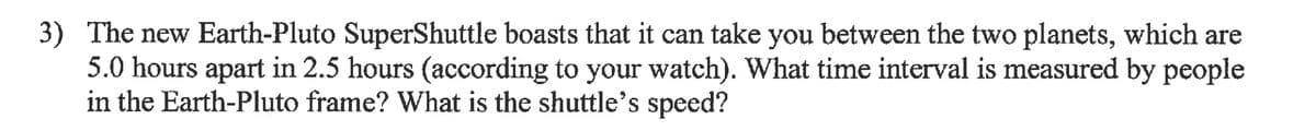 3) The new Earth-Pluto SuperShuttle boasts that it can take you between the two planets, which are
5.0 hours apart in 2.5 hours (according to your watch). What time interval is measured by people
in the Earth-Pluto frame? What is the shuttle's speed?