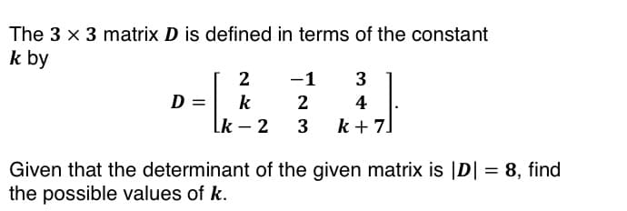 The 3 x 3 matrix D is defined in terms of the constant
k by
D =
2
k
Lk - 2
-1 3
2
4
3 k+7]
Given that the determinant of the given matrix is |D| = 8, find
the possible values of k.