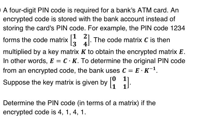 A four-digit PIN code is required for a bank's ATM card. An
encrypted code is stored with the bank account instead of
storing the card's PIN code. For example, the PIN code 1234
1 21
4. The code matrix C is then
multiplied by a key matrix K to obtain the encrypted matrix E.
In other words, E = C.K. To determine the original PIN code
from an encrypted code, the bank uses C = E K−¹.
forms the code matrix [3
3
4
Suppose the key matrix is given by [1]
Determine the PIN code (in terms of a matrix) if the
encrypted code is 4, 1, 4, 1.