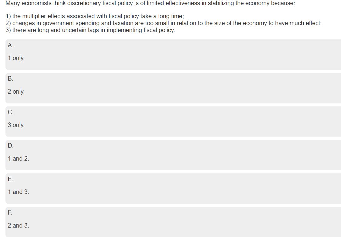 Many economists think discretionary fiscal policy is of limited effectiveness in stabilizing the economy because:
1) the multiplier effects associated with fiscal policy take a long time;
2) changes in government spending and taxation are too small in relation to the size of the economy to have much effect;
3) there are long and uncertain lags in implementing fiscal policy.
A.
1 only.
B.
2 only.
C.
3 only.
D.
1 and 2.
E.
1 and 3.
F.
2 and 3.
