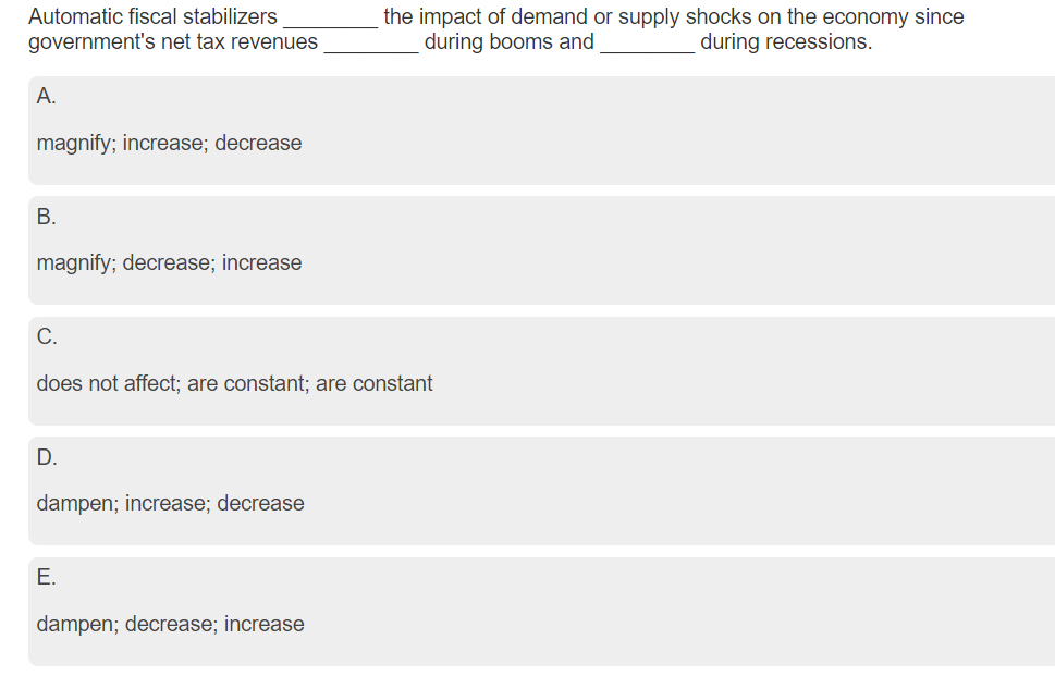 Automatic fiscal stabilizers
the impact of demand or supply shocks on the economy since
during booms and
government's net tax revenues
during recessions.
A.
magnify; increase; decrease
B.
magnify; decrease; increase
C.
does not affect; are constant; are constant
D.
dampen; increase; decrease
E.
dampen; decrease; increase
