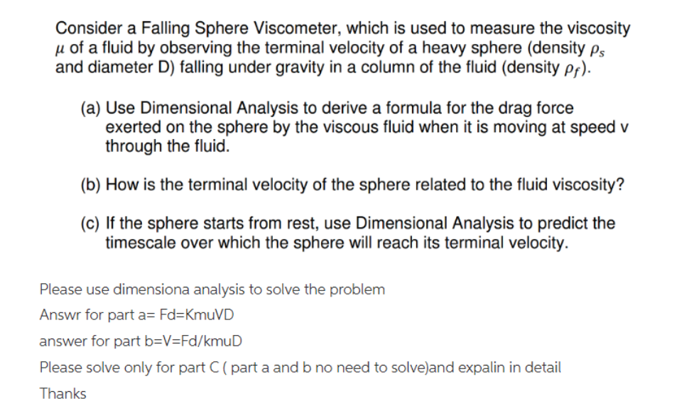 Consider a Falling Sphere Viscometer, which is used to measure the viscosity
μ of a fluid by observing the terminal velocity of a heavy sphere (density Ps
and diameter D) falling under gravity in a column of the fluid (density pf).
(a) Use Dimensional Analysis to derive a formula for the drag force
exerted on the sphere by the viscous fluid when it is moving at speed v
through the fluid.
(b) How is the terminal velocity of the sphere related to the fluid viscosity?
(c) If the sphere starts from rest, use Dimensional Analysis to predict the
timescale over which the sphere will reach its terminal velocity.
Please use dimensiona analysis to solve the problem
Answr for part a= Fd=KmuVD
answer for part b=V=Fd/kmuD
Please solve only for part C (part a and b no need to solve)and expalin in detail
Thanks