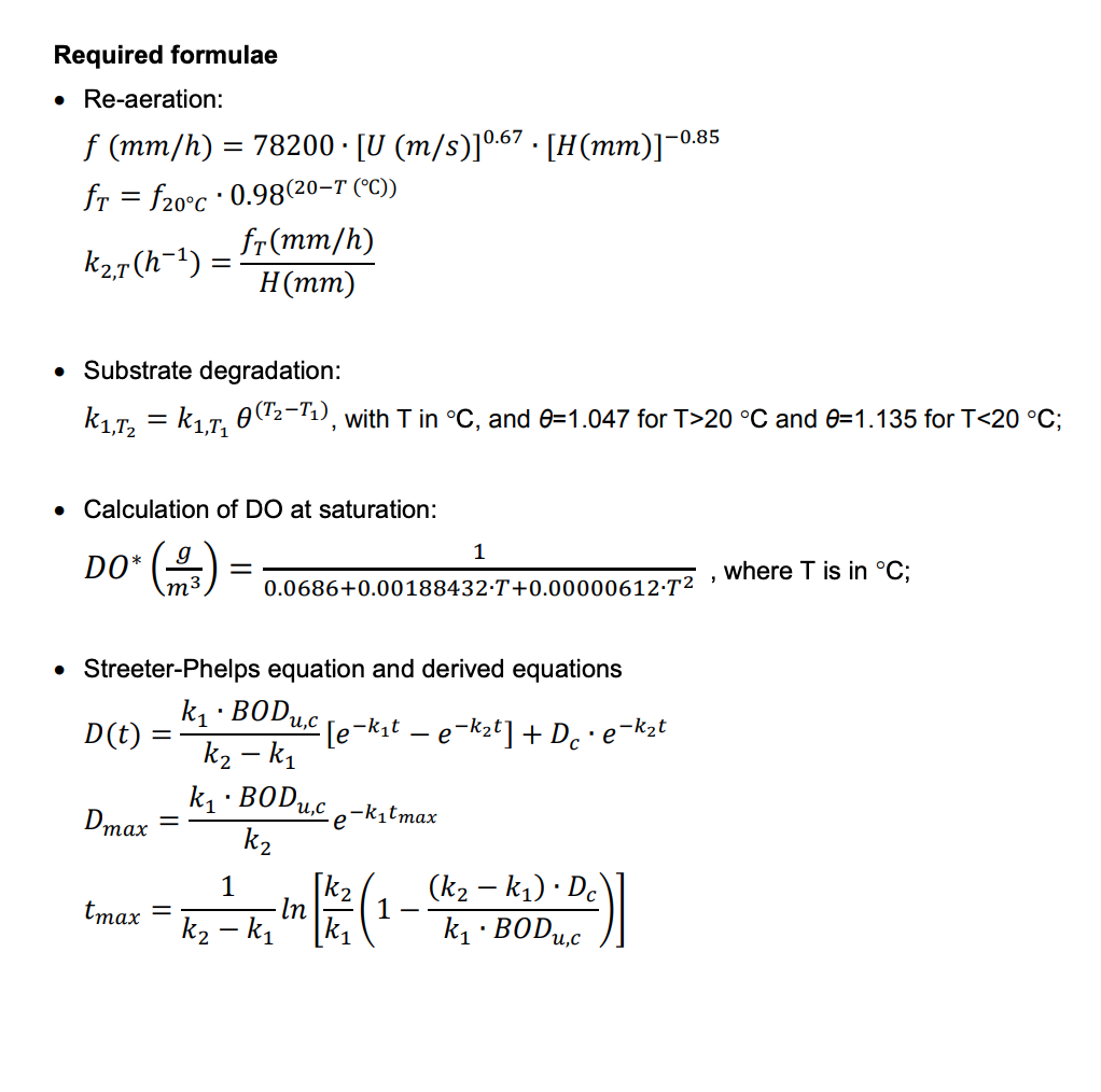 Required formulae
• Re-aeration:
f (mm/h) = 78200 · [U (m/s)] 0.67 · [H(mm)]−0.85
fr = f20°C 0.98(20-T (°C))
K₂,7(h¯¹) =
• Substrate degradation:
K₁,T₂ = k₁,T₁ 0(T2-T₁), with T in °C, and 0=1.047 for T>20 °C and 0=1.135 for T<20 °C;
Calculation of DO at saturation:
DO* (3)=
▪
D(t)
=
Dmax
tmax
• Streeter-Phelps equation and derived equations
k₁ BODu,c
k₂-k₁
fr (mm/h)
H(mm)
-
▪
0.0686+0.00188432 T+0.00000612.T²
[e-k₁t - e
1
k₁. BODu,c
k₂
· e-k₂t] + Dc •
e-k₁tmax
·· e-k₂t
1
k₂
(k₂-k₁) Dc
-K₂ - k, lm / 1 (1 - K₁ - BOD auc
In
:)]
-
"
where T is in °C;