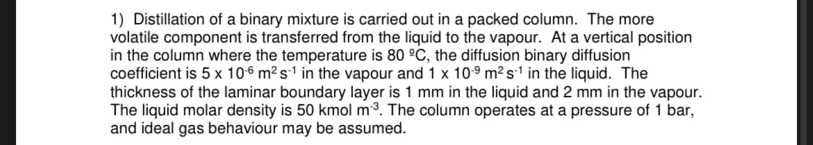 1) Distillation of a binary mixture is carried out in a packed column. The more
volatile component is transferred from the liquid to the vapour. At a vertical position
in the column where the temperature is 80 °C, the diffusion binary diffusion
coefficient is 5 x 10-6 m² s-1 in the vapour and 1 x 10-⁹ m² s¹ in the liquid. The
thickness of the laminar boundary layer is 1 mm in the liquid and 2 mm in the vapour.
The liquid molar density is 50 kmol m³. The column operates at a pressure of 1 bar,
and ideal gas behaviour may be assumed.