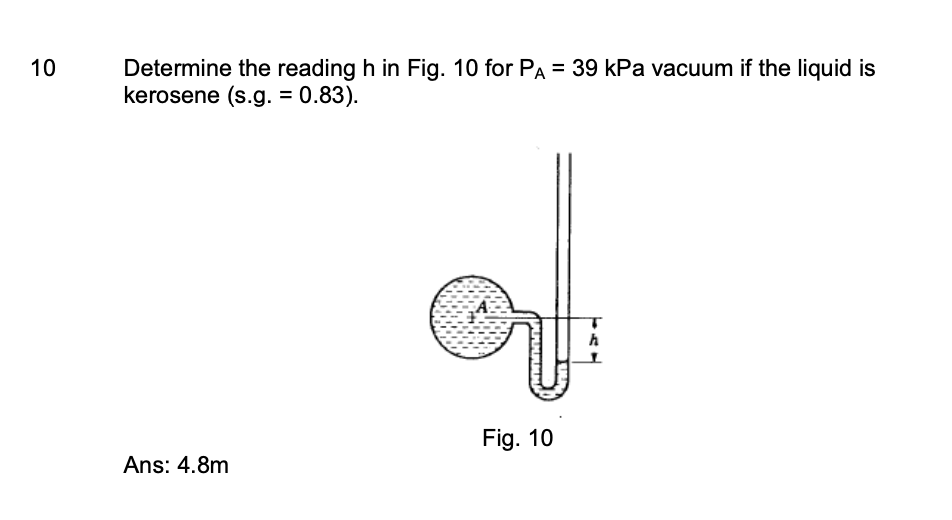 10
Determine the reading h in Fig. 10 for PA = 39 kPa vacuum if the liquid is
kerosene (s.g. = 0.83).
Fig. 10
Ans: 4.8m
h