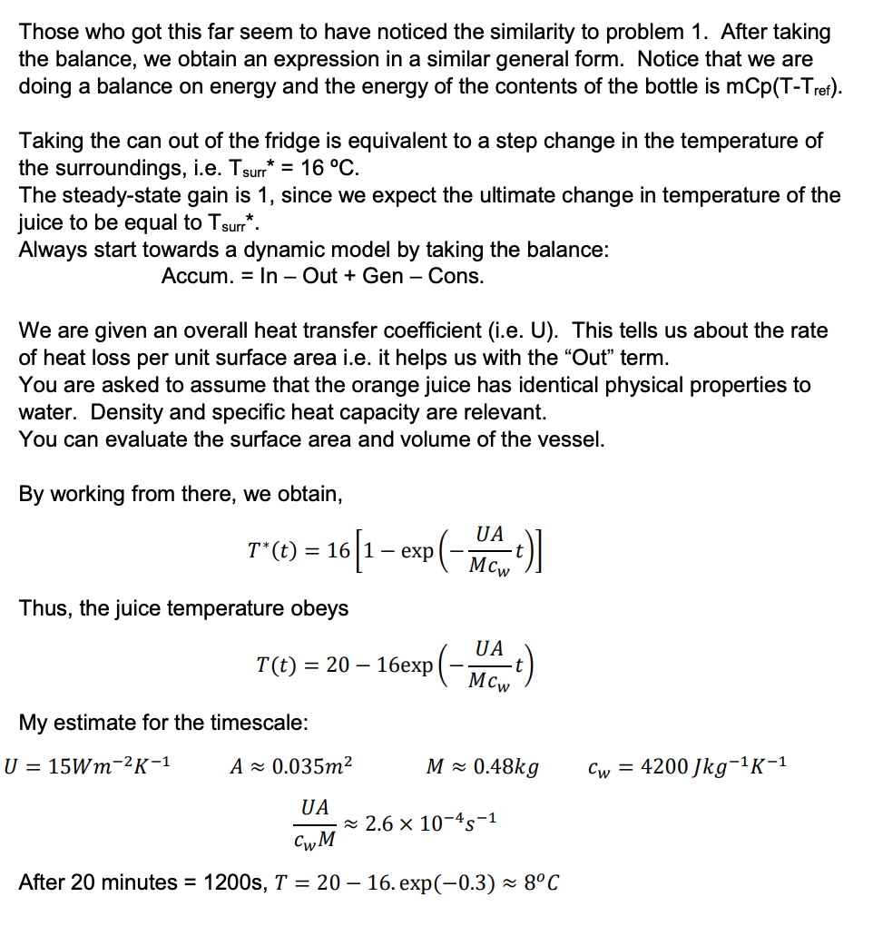 Those who got this far seem to have noticed the similarity to problem 1. After taking
the balance, we obtain an expression in a similar general form. Notice that we are
doing a balance on energy and the energy of the contents of the bottle is mCp(T-Tref).
Taking the can out of the fridge is equivalent to a step change in the temperature of
the surroundings, i.e. Tsurr* = 16 °C.
The steady-state gain is 1, since we expect the ultimate change in temperature of the
juice to be equal to Tsurr*.
Always start towards a dynamic model by taking the balance:
Accum. In - Out + Gen - Cons.
We are given an overall heat transfer coefficient (i.e. U). This tells us about the rate
of heat loss per unit surface area i.e. it helps us with the "Out" term.
You are asked to assume that the orange juice has identical physical properties to
water. Density and specific heat capacity are relevant.
You can evaluate the surface area and volume of the vessel.
By working from there, we obtain,
UA
61-6 (-Mant)]
T* (t) = 16 1 exp
Thus, the juice temperature obeys
T(t) = 20 16exp
My estimate for the timescale:
U = 15Wm ²K-1
-
UA
MCw
M≈ 0.48kg
A≈ 0.035m²
UA
CwM
After 20 minutes = 1200s, T = 2016. exp(-0.3)~ 8°C
≈ 2.6 × 10-45-1
Cw = 4200 Jkg-¹K-¹