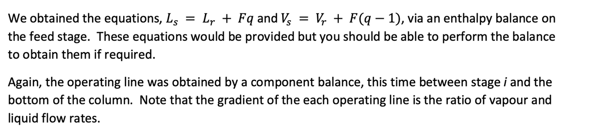 We obtained the equations, Ls
Lr + Fq and Vs
the feed stage. These equations would be provided but you should be able to perform the balance
to obtain them if required.
=
=
Vr + F(q − 1), via an enthalpy balance on
-
Again, the operating line was obtained by a component balance, this time between stage i and the
bottom of the column. Note that the gradient of the each operating line is the ratio of vapour and
liquid flow rates.