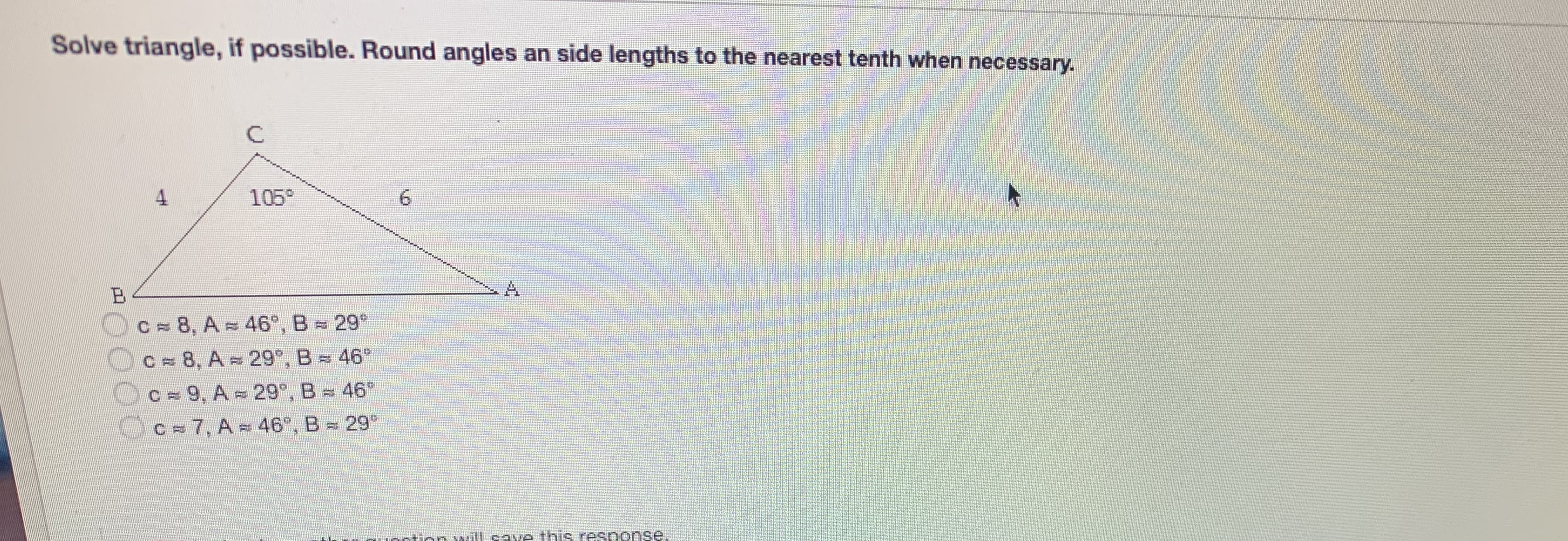 Solve triangle, if possible. Round angles an side lengths to the nearest tenth when necessary.
105°
A.
Oc=8, A = 46°, B = 29*
Oc=8, A -29°, B = 46°
C = 9, A = 29°, B= 46
Oc=7, A - 46", B- 29
tion wIlcave this response.
