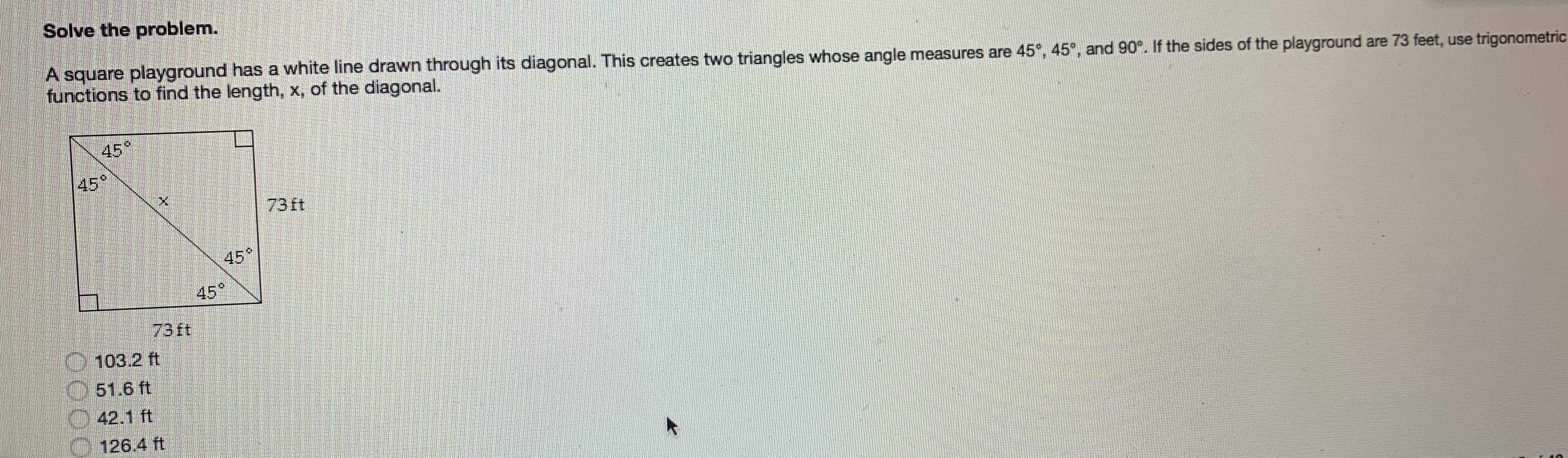 Solve the problem.
A square playground has a white line drawn through its diagonal. This creates two triangles whose angle measures are 45°, 45°, and 90°. If the sides of the playground are 73 feet, use trigonometric
functions to find the length, x, of the diagonal.
45°
45°
73 ft
45°
45°
73ft
103.2 ft
51.6 ft
42.1 ft
126.4 ft
