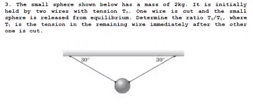 3. The small sphere shown below has a mass of 2kg. It is initially
One wire is cut and the small
held by two wires with tension Ta.
sphere is released from equilibrium. Determine the ratio To/T,, where
T: is the tension in the remaining wire immediately after the other
one is cut.
30
30
