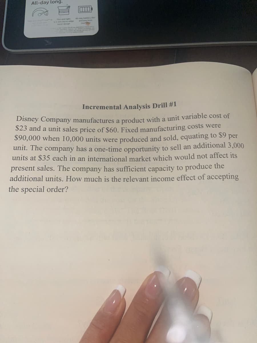 All-day long.
m
Incremental Analysis Drill #1
Disney Company manufactures a product with a unit variable cost of
$23 and a unit sales price of $60. Fixed manufacturing costs were
$90,000 when 10,000 units were produced and sold, equating to $9 per
unit. The company has a one-time opportunity to sell an additional 3,000
units at $35 each in an international market which would not affect its
present sales. The company has sufficient capacity to produce the
additional units. How much is the relevant income effect of accepting
the special order?