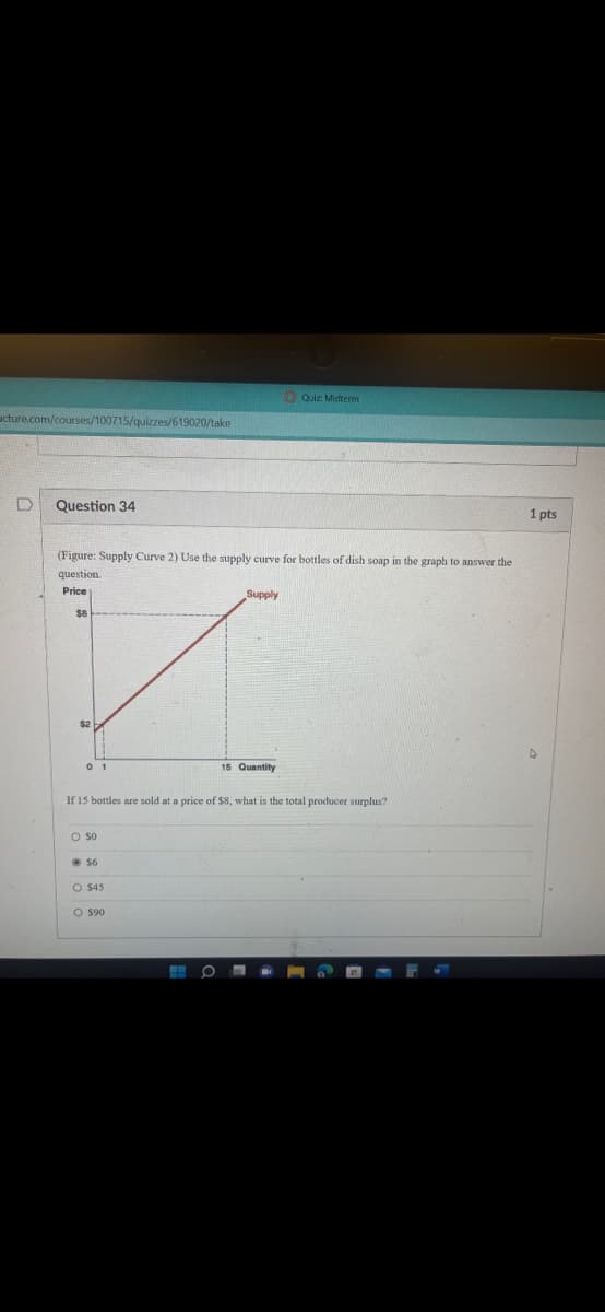 acture.com/courses/100715/quizzes/619020/take
D
Questi 34
(Figure: Supply Curve 2) Use the supply curve for bottles of dish soap in the graph t
question.
Price
$8
$2
01
O SO
$6
If 15 bottles are sold at a price of $8, what is the total producer surplus?
O $45
O $90
Supply
H O
Quiz: Midterm
15 Quantity
-
answer the
1 pts