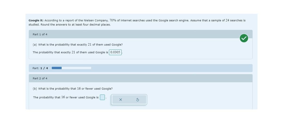 Google it: According to a report of the Nielsen Company, 70% of internet searches used the Google search engine. Assume that a sample of 24 searches is
studied. Round the answers to at least four decimal places.
Part 1 of 4
(a) What is the probability that exactly 21 of them used Google?
The probability that exactly 21 of them used Google is 0.0305
Part: 1/4
Part 2 of 4
(b) What is the probability that 16 or fewer used Google?
The probability that 16 or fewer used Google is