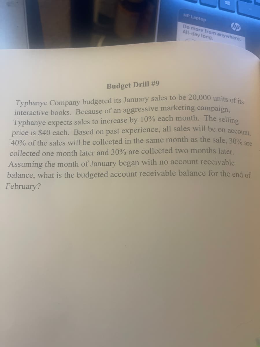 HP Laptop
hp
Do more from anywhere.
All-day long.
Budget Drill #9
Typhanye Company budgeted its January sales to be 20,000 units of its
interactive books. Because of an aggressive marketing campaign,
Typhanye expects sales to increase by 10% each month. The selling
price is $40 each. Based on past experience, all sales will be on account.
40% of the sales will be collected in the same month as the sale, 30% are
collected one month later and 30% are collected two months later.
Assuming the month of January began with no account receivable
balance, what is the budgeted account receivable balance for the end of
February?