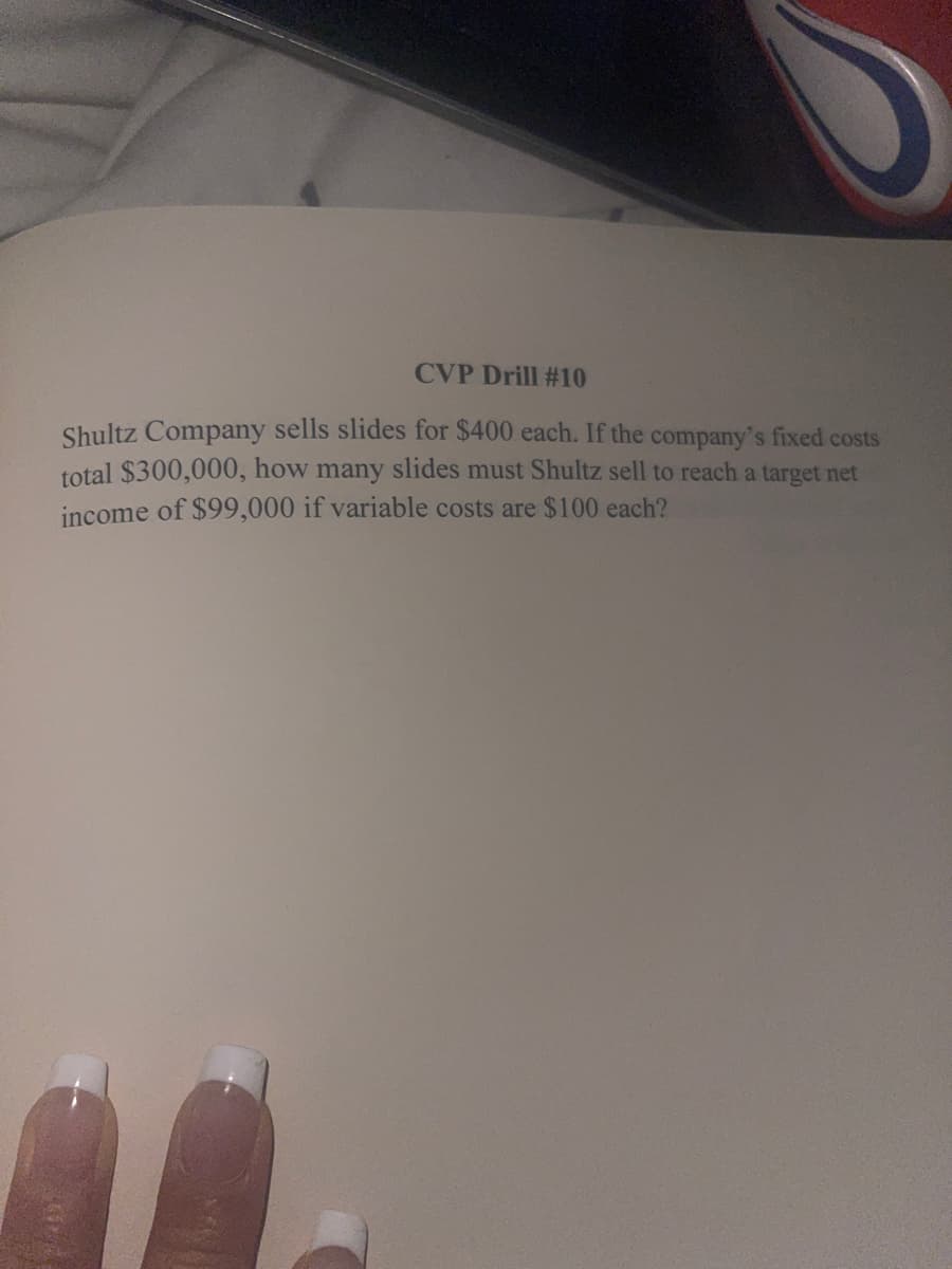 CVP Drill #10
Shultz Company sells slides for $400 each. If the company's fixed costs
total $300,000, how many slides must Shultz sell to reach a target net
income of $99,000 if variable costs are $100 each?