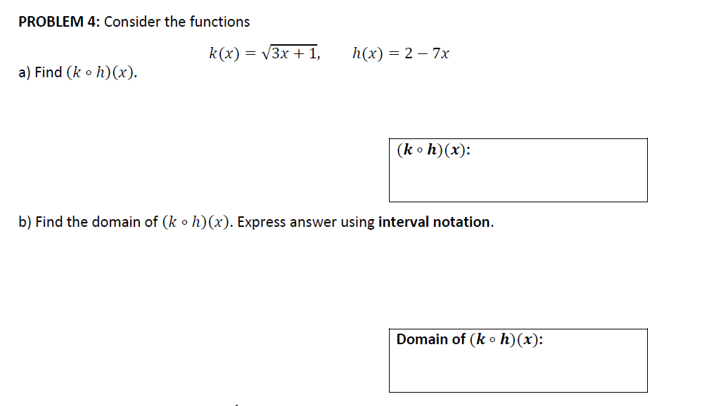 PROBLEM 4: Consider the functions
k(x) = V3x + 1,
h(x) = 2 – 7x
a) Find (k o h)(x).
(k o h)(x):
b) Find the domain of (k o h)(x). Express answer using interval notation.
Domain of (k o h)(x):
