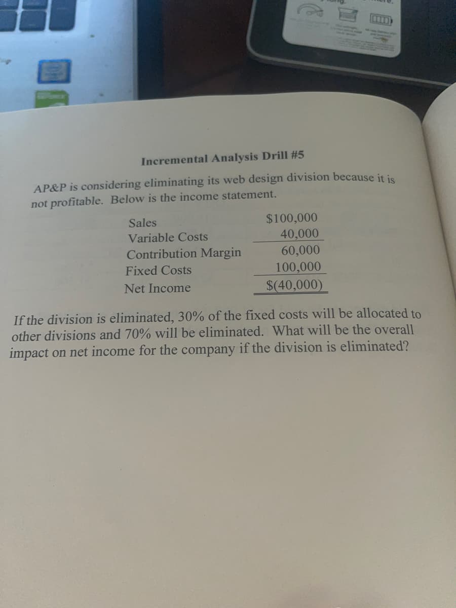 E
Incremental Analysis Drill #5
AP&P is considering eliminating its web design division because it is
not profitable. Below is the income statement.
Sales
Variable Costs
Contribution Margin
Fixed Costs
Net Income
$100,000
40,000
60,000
100,000
$(40,000)
If the division is eliminated, 30% of the fixed costs will be allocated to
other divisions and 70% will be eliminated. What will be the overall
impact on net income for the company if the division is eliminated?