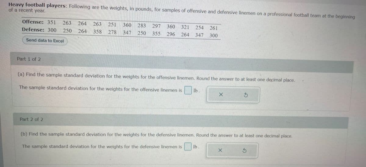 Heavy football players: Following are the weights, in pounds, for samples of offensive and defensive linemen on a professional football team at the beginning
of a recent year.
Offense: 351 263 264
Defense: 300 250 264
Send data to Excel
Part 1 of 2
263 251 360 283 297 360 321 254 261
358 278 347 250 355 296 264 347 300
(a) Find the sample standard deviation for the weights for the offensive linemen. Round the answer to at least one decimal place.
The sample standard deviation for the weights for the offensive linemen is
Part 2 of 2
lb.
(b) Find the sample standard deviation for the weights for the defensive linemen. Round the answer to at least one decimal place.
The sample standard deviation for the weights for the defensive linemen is lb.
X
Ś