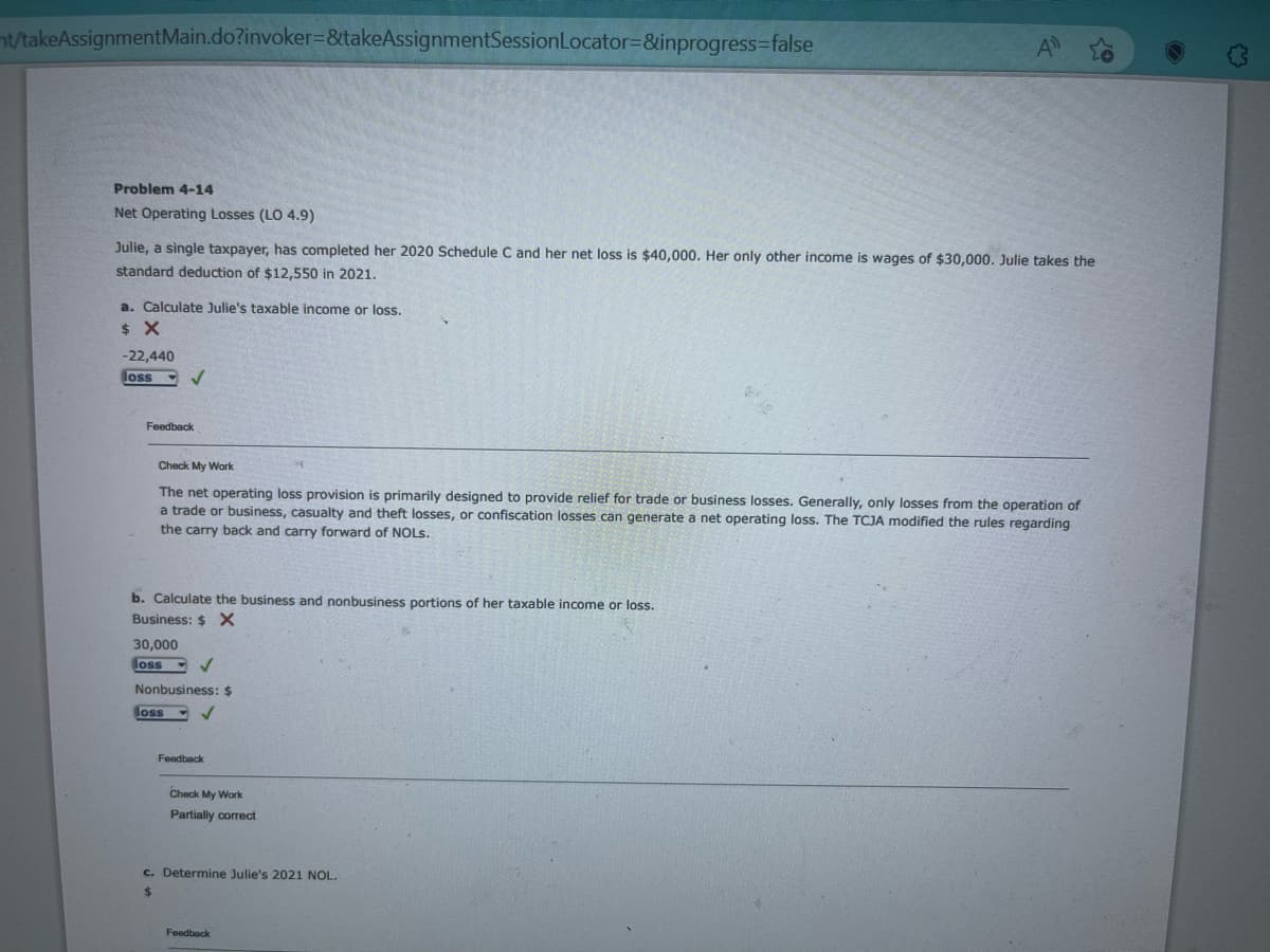 t/takeAssignment Main.do?invoker=&takeAssignmentSession Locator=&inprogress=false
Problem 4-14
Net Operating Losses (LO 4.9)
Julie, a single taxpayer, has completed her 2020 Schedule C and her net loss is $40,000. Her only other income is wages of $30,000. Julie takes the
standard deduction of $12,550 in 2021.
a. Calculate Julie's taxable income or loss.
$ X
-22,440
loss
Feedback
✓
Check My Work
The net operating loss provision is primarily designed to provide relief for trade or business losses. Generally, only losses from the operation of
a trade or business, casualty and theft losses, or confiscation losses can generate a net operating loss. The TCJA modified the rules regarding
the carry back and carry forward of NOLS.
b. Calculate the business and nonbusiness portions of her taxable income or loss.
Business: $ X
30,000
loss
Nonbusiness: $
loss
✓
Feedback
Check My Work
Partially correct
A
c. Determine Julie's 2021 NOL.
$
Feedback