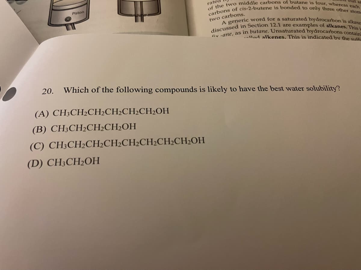of the tw o middle carbons of butane is four, whereas each
carbons of cis-2-butene is bonded to only three other atom
discussed in Section 12.1 are examples of alkanes. This i
ix -ane, as in butane. Unsaturated hydrocarbons contain
A generic word for a saturated hydrocarbon is alkane
rated
Piston
hat ap
two carbons.
lled alkenes. This is indicated by the suff
20.
Which of the following compounds is likely to have the best water solubility?
(А) CH:СH-CH-CH-CH2CH2ОН
(В) СНH:СH2CH-CH-ОH
(С) CН:CH2CH-CH-CH-CH2CH-CH-OH
(D) CH3CH2OH
