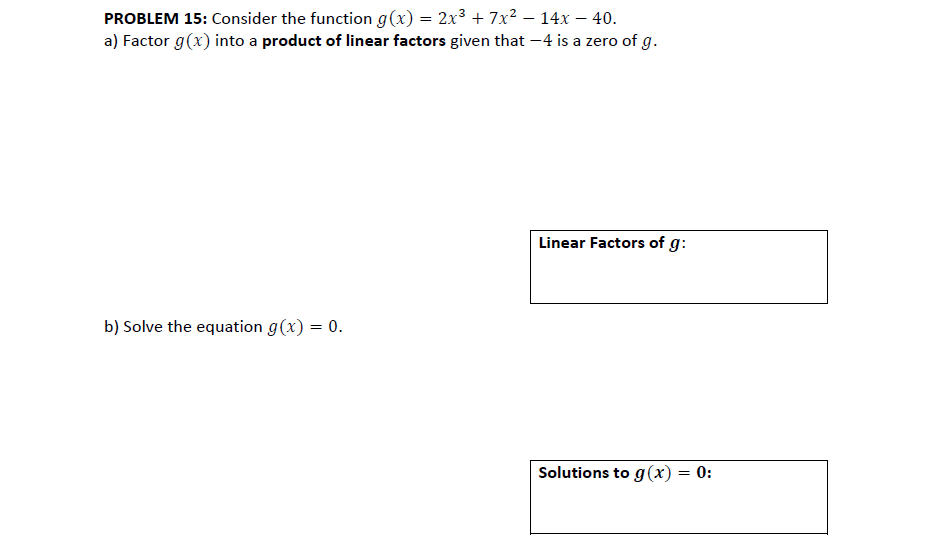 PROBLEM 15: Consider the function g(x) = 2x³ + 7x? – 14x – 40.
a) Factor g(x) into a product of linear factors given that -4 is a zero of g.
Linear Factors of g:
b) Solve the equation g(x) = 0.
Solutions to g(x) = 0:
