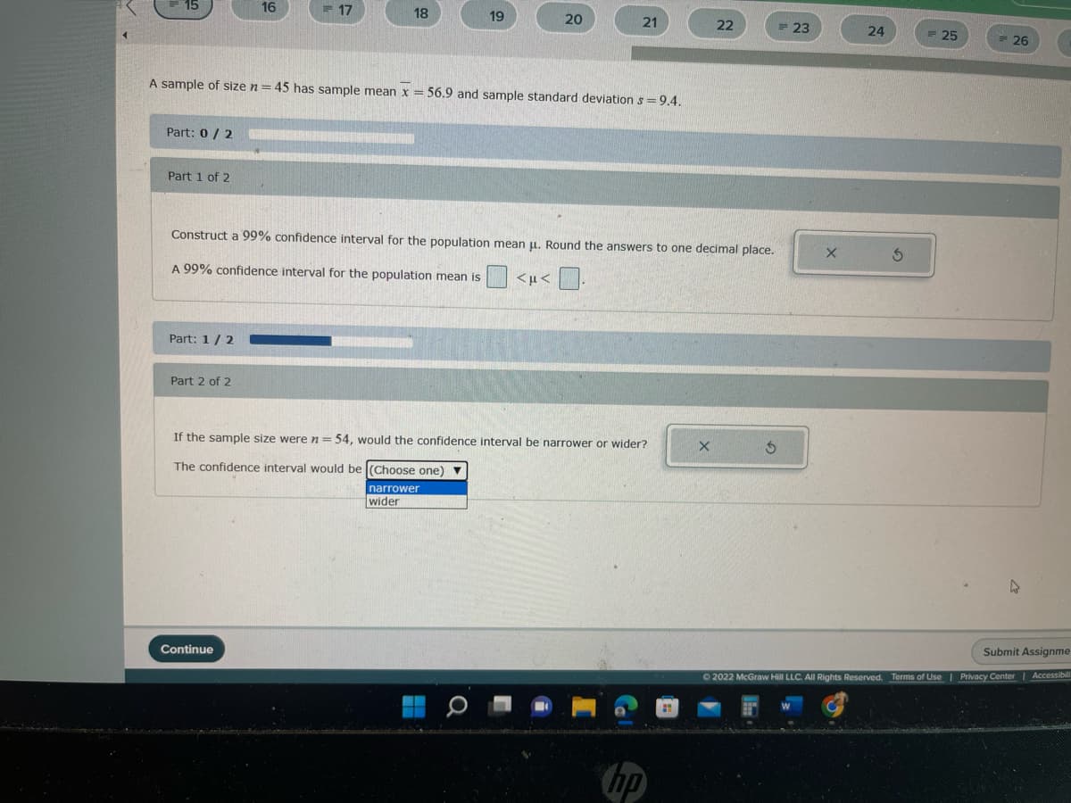 15
Part: 0/2
Part 1 of 2
Part: 1/2
16
Part 2 of 2
17
A sample of size n = 45 has sample mean x = 56.9 and sample standard deviation s= 9.4.
18
Continue
19
20
21
Construct a 99% confidence interval for the population mean μ. Round the answers to one decimal place.
A 99% confidence interval for the population mean is <μ< 0.
If the sample size were n = 54, would the confidence interval be narrower or wider?
The confidence interval would be (Choose one) ▼
narrower
wider
22
hp
= 23
X
24
© 2022 McGraw Hill LLC. All Rights Reserved.
3
25
26
4
Submit Assignme
Terms of Use | Privacy Center | Accessibilit