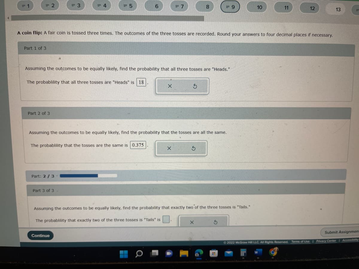 = 2
Part 1 of 3
Part 2 of 3
= 3
4
Assuming the outcomes to be equally likely, find the probability that all three tosses are "Heads."
The probablility that all three tosses are "Heads" is 18
Part: 2/3
= 5
A coin flip: A fair coin is tossed three times. The outcomes of the three tosses are recorded. Round your answers to four decimal places if necessary.
Part 3 of 3.
Continue
X
Assuming the outcomes to be equally likely, find the probability that the tosses are all the same.
The probablility that the tosses are the same is 0.375
8
Ś
Assuming the outcomes to be equally likely, find the probability that exactly two of the three tosses is "Tails."
The probablility that exactly two of the three tosses is "Tails" is
X
10
$
11
12
13
Submit Assignmen
Ⓒ2022 McGraw Hill LLC. All Rights Reserved. Terms of Use | Privacy Center | Accessibility