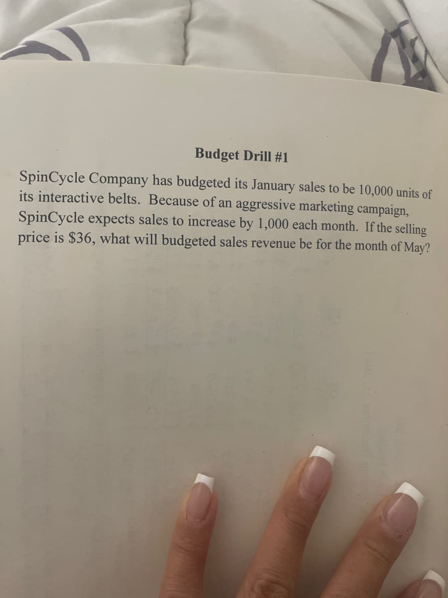 Budget Drill #1
SpinCycle Company has budgeted its January sales to be 10,000 units of
its interactive belts. Because of an aggressive marketing campaign,
SpinCycle expects sales to increase by 1,000 each month. If the selling
price is $36, what will budgeted sales revenue be for the month of May?