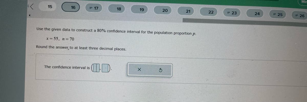 15
16
17
The confidence interval is
18
19
20
Use the given data to construct a 80% confidence interval for the population proportion p.
x = 55, n = 70
Round the answer to at least three decimal places.
X
21
22
= 23
24
25
Min
26